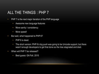 ALL THE THINGS : PHP 7
• PHP 7 is the next major iteration of the PHP language
• Awesome new language features
• More sanity / consistency
• More speed!
• But wait, what happened to PHP 6?
• PHP 6 is dead.
• The short version: PHP 6’s big push was going to be Unicode support, but there
wasn’t enough developers to get that done so the tree stagnated and died.
• When will PHP 7 be released?
• Best guess: GA Fall, 2015
 