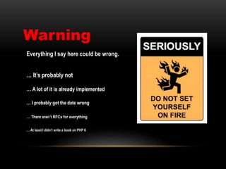 Warning
Everything I say here could be wrong.
… It’s probably not
… A lot of it is already implemented
… I probably got the date wrong
… There aren’t RFCs for everything
… At least I didn’t write a book on PHP 6
 