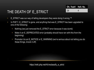 THE DEATH OF E_STRICT
• E_STRICT was our way of telling developers they were doing it wrong ™
• In PHP 7, E_STRICT is gone, and anything that was E_STRICT has been upgraded to
one of the following:
• Nothing (we just removed the E_STRICT error because it was dumb)
• Make it an E_DEPRECATED error (probably should have ran with this from the
beginning)
• Promote it to an E_NOTICE or E_WARNING (we’re serious about not letting you do
these things, knock it off)
Oh, Yeah! Hell, No.
28 4
https://wiki.php.net/rfc/reclassify_e_strict
 