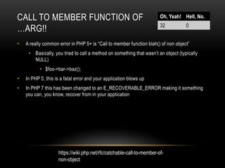 CALL TO MEMBER FUNCTION OF
…ARG!!
• A really common error in PHP 5+ is “Call to member function blah() of non object”
• Basically, you tried to call a method on something that wasn’t an object (typically
NULL)
• $foo->bar->baz();
• In PHP 5, this is a fatal error and your application blows up
• In PHP 7 this has been changed to an E_RECOVERABLE_ERROR making it something
you can, you know, recover from in your application
Oh, Yeah! Hell, No.
32 0
https://wiki.php.net/rfc/catchable-call-to-member-of-
non-object
 