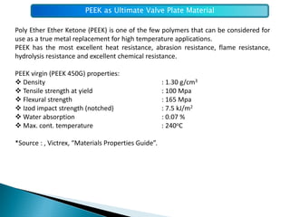 PEEK as Ultimate Valve Plate Material

Poly Ether Ether Ketone (PEEK) is one of the few polymers that can be considered for
use as a true metal replacement for high temperature applications.
PEEK has the most excellent heat resistance, abrasion resistance, flame resistance,
hydrolysis resistance and excellent chemical resistance.

PEEK virgin (PEEK 450G) properties:
  Density                                            : 1.30 g/cm3
  Tensile strength at yield                          : 100 Mpa
  Flexural strength                                  : 165 Mpa
  Izod impact strength (notched)                     : 7.5 kJ/m2
  Water absorption                                   : 0.07 %
  Max. cont. temperature                             : 240oC

*Source : , Victrex, “Materials Properties Guide”.
 