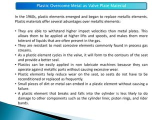 Plastic Overcome Metal as Valve Plate Material

In the 1960s, plastic elements emerged and began to replace metallic elements.
Plastic materials offer several advantages over metallic elements:

• They are able to withstand higher impact velocities than metal plates. This
  allows them to be applied at higher lifts and speeds, and makes them more
  tolerant of liquids that are often present in the gas.
• They are resistant to most corrosive elements commonly found in process gas
  streams.
• As a plastic element cycles in the valve, it will form to the contours of the seat
  and provide a better seal.
• Plastics can be easily applied in non lubricate machines because they can
  operate against metallic parts without causing excessive wear.
• Plastic elements help reduce wear on the seat, so seats do not have to be
  reconditioned or replaced as frequently.
• Small pieces of dirt or metal can embed in a plastic element without causing a
  failure.
• A plastic element that breaks and falls into the cylinder is less likely to do
  damage to other components such as the cylinder liner, piston rings, and rider
  bands.
 