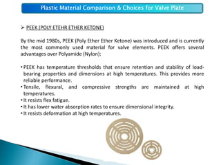 Plastic Material Comparison & Choices for Valve Plate


  PEEK (POLY ETEHR ETHER KETONE)

By the mid 1980s, PEEK (Poly Ether Ether Ketone) was introduced and is currently
the most commonly used material for valve elements. PEEK offers several
advantages over Polyamide (Nylon):

• PEEK has temperature thresholds that ensure retention and stability of load‐
  bearing properties and dimensions at high temperatures. This provides more
  reliable performance.
• Tensile, flexural, and compressive strengths are maintained at high
  temperatures.
• It resists flex fatigue.
• It has lower water absorption rates to ensure dimensional integrity.
• It resists deformation at high temperatures.
 