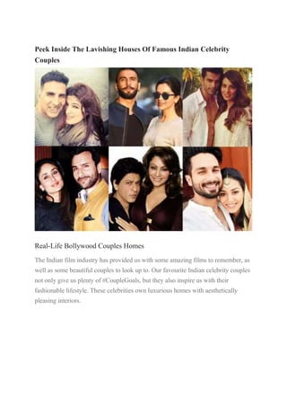 Peek Inside The Lavishing Houses Of Famous Indian Celebrity
Couples
Real-Life Bollywood Couples Homes
The Indian film industry has provided us with some amazing films to remember, as
well as some beautiful couples to look up to. Our favourite Indian celebrity couples
not only give us plenty of #CoupleGoals, but they also inspire us with their
fashionable lifestyle. These celebrities own luxurious homes with aesthetically
pleasing interiors.
 