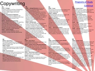 Programs of Study
Copywriting
1Q                                                     2Q                                                    3Q                                                    4Q
                                                                                                                                                                                                Continue
GE101 - Strategy 1                                     CG904 - Indesign/Illustrator (can test out)           CG925 - Trends                                        TM410 - Creative Team 4
Introduces students to the basics of developing a      Introduction to standard Adobe software               This seminar course will introduce students to the    Working with a partner, students will be required
creative strategy based on sound business              CW201 - Developing your Voice                         concepts behind using new media and trend             to develop original advertising campaigns for
principles, realistic budgets and focused              The professional advertising writer must have a       spotting in advertising                               common, workaday consumer products advancing
demographics                                           distinctively personal style in the way she or he     CW106 - Headlines                                     skills learned in TM310
CW104 - Art Direction for Copywriters                  approaches a problem, whether conceptual or           Copywriting students will work to concept, craft      TM411 - Advertising Concepts 2
This course will familiarize copywriters with          written. This course will encourage the student to    and refine headlines for varied types of              Working with a partner, the student will carry
techniques, constraints and freedoms which those       overcome inhibitions and prejudices in order to       advertising campaigns                                 forward the concepting of print advertising
who will be their career partners in the               allow her or him to gain experience and               TM310 - Creative Team 3                               campaigns. The objective is to develop further
professional world                                     confidence in the value of her or his intrinsic       Working with a partner of another discipline, the     professional-level samples of the student’s work
CW101 - Introduction to Copywriting                    talent and ability                                    student will concept several print advertising        for his or her final portfolio
This introductory course will allow the copywriting    CW203 – Writing Scripts                               campaigns during the course of this class. The        CW301 - Copy 1
student to begin to learn the rudimentary              In this course, the student will be introduced to     objective of the course is to begin to develop        This is not about building a book; it’s about
techniques of writing advertising headline and         the basics of writing scripts, including time         professional-level samples of the student’s work      building the skills to build a book:
body copy, the economy of words and thought            constraints, building the “theater of the mind” for   for their final portfolio                             style, emotion, grammar, rhythm, meaning, re-
peculiar to this type of writing, and the necessity    the audience and basic production principles          TM311 - Advertising Concepts 1                        writing. In short, writing correctly
of creative thinking in written expression             TM210 - Introduction to Creative Team                 Students will develop advertising concepts to be      CW601 - Interactive Copy
GE102 - Creative Thinking                              Introduces the student to the basic work structure    presented weekly in class. This course will stress    A course designed to teach the writer to deal with
Looking at the world differently, Intro to             in which he or she will work through the              not only the value of the concepts but also the       the structure, continuity, transition and style
teamwork, meetings, sketching, experimenting           remainder of both school and professional             manner in which they are presented, including         problems associated with writing in
                                                       careers. Teamed with a partner, the student will      voice, vocabulary, conviction, cogency and ease       detailed, narrative form
                                                       be exposed to the techniques of joint
                                                       brainstorming, concept development and
                                                       execution of ideas through “thumbnails” or
                                                       “comps”
 5Q                                                   6Q                                                     7Q                                                    8Q
 CW720 - Copycrafting 1                               CW820 - Copycrafting 2                                 TM601 - Interdisciplinary Teams CW/DES                TM810 - Creative Teams
 The advanced copywriting student will break          In this advanced level graduate quarter class, copy    Collaborations between art                            In this final teams course, 8th quarter students will
 down and improve their copy, word by word, for       is perfected for the final book                        directors, designers, writers and photographers in    work in teams and individually to ensure that the
 possible portfolio pieces                            TM610 - Creative Team 6: Alternative Marketing         a creative team to create an original campaign or     ads produced for their portfolio are expertly
 TM415 - Firedrill                                    While working with a partner, the student will be      poster                                                concepted and executed and are ready to present
 Students will be expected to concept and execute     exposed to the radical, innovative, unconventional     TM710 - Creative Teams 7                              to potential employers
 multiple advertising campaigns within a concise      and sometimes startling approaches to advertising      Working within a team, the student will develop       CW805 - Professional Dev. for Copywriting
 time limit.                                          which have come to be called “guerrilla                original advertising campaigns at the highest level   This course will allow graduating Copywriters the
 DS520 - Brand Extension                              marketing”                                             of excellence for common consumer products and        opportunity to learn about professional best
 Take a Brand and create a new sub-Brand in teams     TM611 - Advertising Concepts 4                         package goods.                                        practices, self-promotion and career development
 of 3 (DS, AD, CW) in an effort to enhance the        Working in teams, the students will concept and        TM711 - Advertising Concepts 5                        GR801 - Graduate Portfolio Review/ Job Prep
 client’s opportunities for revenue                   execute a series of print campaigns                    In this final quarter of Advertising Concepts, the    This class will focus on the job search, final
 TM511 - Advertising Concepts 3                       CW401 - Body Copy                                      student will create advertising campaigns, across     portfolio with in-depth portfolio critiques, web-
 The student, working with her or his partner, will   This course emphasizes bringing the same creative      all media, which may be expected to represent the     site, PDF electronic portfolio and traditional
 begin to create some of the final forms of           talent to body copy that a great writer brings to      student’s talent and abilities in the job market      portfolio preparation. The contact, the
 campaigns which will form the core of the            their headlines                                        through their final portfolio                         interview, salaries, salary negotiations, working
 student’s work for his or her final portfolio                                                               CG926 - Digital 2                                     with recruiters, professionalism, and presentation
                                                                                                             Students will take an existing print ad campaign      will be covered. There will also be some portfolio
                                                                                                             from their portfolio and expand it to a new media     review by guest reviewers. We will address the
                                                                                                             format                                                many-faceted aspects of the job search and go
                                                                                                                                                                   over specific agency information, history and
                                                                                                                                                                   research
                                                                                                                                                                   Elective
 
