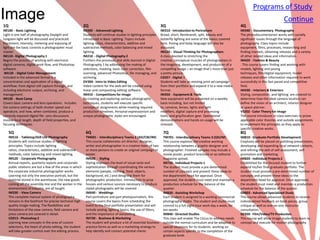 Programs of Study
Image
1Q                                                          2Q                                                      3Q                                                    4Q
                                                                                                                                                                                                         Continue
IM100 - Basic Lighting                                      IM200 - Advanced Lighting                               IM310 - Introduction to Portraiture                   IM340 - Documentary Photography
Light is one half of photography Daylight and               Students will continue studies in lighting principles   Broad, short, Rembrandt, split, beauty and            The photodocumentarian works with socially
tungsten light will be discussed and practiced.             introduced in Basic Lighting. Topics include            butterfly lighting are some of the basics covered     significant issues through the language of
Placement, intensity, metering and exposing of              lighting ratios, characteristics, additive and          here. Posing and body language will also be           photography. Class topics include
light are the basic controls a photographer must            subtractive methods, color balancing and mixed          discussed.                                            equipment, films, processes, researching and
master.                                                     lighting.                                               IM220 - Visual Thinking for Photographers             finding markets, obtaining releases and a variety
IM110 - Digital Photography 1                               IM210 - Digital Photography 2                           A class devoted to stretching the                     of other related ideas and information.
Begins the process of working with electronic               Furthers the processes and skills learned in Digital    creative, conceptual muscles of photographers in      IM420 - Fashion & Beauty
digital cameras, digital work flow, and Photoshop           Photography 1 by addressing the making of               the imagining, development, and production of a       . This course covers finding and working with
software .                                                  selections, masking, basic color correction, film       compelling image – an image that’s more than just     models, lighting and posing
 IM120 - Digital Color Management                           scanning, advanced Photoshop, file managing, and        a pretty picture.                                     techniques, film/digital equipment, model
Included in the advanced format is a                        archiving.                                              CG927 - Digital 3                                     releases and other information required to work
concentration and application of a digital                  DV304 - Intro to Video Editing                          Students will take an existing print ad campaign      successfully in this fast paced and competitive
workflow; from digital still capture through, and           Video content for the web will be created using         from their portfolio and expand it to a new media     field.
including electronic output, archiving, and                 linear and compositing editing software.                format.                                               IM430 - Interiors & Exteriors
management.                                                 IM410 - Competitions for Image                          IM350 - Equipment & Tools                             Styling, composition, and lighting are covered to
IM130 - Boot Camp                                           By creating and exploring various photographic          New equipment will be presented on a weekly           determine how the ideal camera location can
Covers basic camera and lens operations. Includes           techniques, students will execute specific              basis including, but not limited                      define the vision of an architect, interior designer
the camera settings of both shutter speed and               conceptual assignments while meeting required           to, cameras, lenses, lights and light                 or space planner.
aperature, and how, when combined, produce a                production timelines. Personal expressionism and        modifiers, digital capture and processing             VS202 - Color Theory for Image
correctly exposed digital file. Lens discussions            unique photographic styles are encouraged.              tools, and grip/location gear. Operational            The course introduces in-class exercises to prove
involve focal length, depth of field properties, and                                                                demonstrations and hands on usage will be             applicable color theories and outside assignments
focusing techniques.                                                                                                stressed.                                             to implement the principles as they apply to
                                                                                                                                                                          specific creative works.
     5Q                                                      6Q                                                      7Q                                                   8Q
     IM510 - Tabletop/Still Life Photography                 TM601 - Interdisciplinary Teams 2 (AD/CW/IM)            TM701 - Interdisciplinary Teams 3 (GD/IM)            IM810 - Graduate Portfolio Development
     Students will continue studies in lighting              This course collaborates art director, designer,        This course explores the creative working            Emphasis will be placed on polishing presentation,
     principles. Topics include lighting                     writer and photographer in a creative team of two       relationship between a graphic designer and          developing and expanding local network contacts,
     ratios, characteristics, additive and subtractive       or more persons to create an original campaign or       photographer. Finished samples may include a         and refining the skill of self-assessment, self-
     methods, color balancing and mixed lighting.            poster.                                                 movie poster, product brochure or an editorial       promotion and marketing.
     IM520 - Corporate Photography                           IM620 - Styling                                         magazine spread.                                     IM820 - Individual Projects 2
     Annual reports, quarterly reports and corporate         Styling improves the level of visual taste and          IM720 - Individual Projects 1                        Established for the focused student to further
     public relations are but a few of the areas in which    sophistication through coordinating the various         The student must provide a pre-determined            expand his/her final graduate portfolio. The
     the corporate industrial photographer works.            elements (people, clothing, food, objects,              number of concepts and present these ideas to        student must provide a pre-determined number of
     Learning not only the executive portrait, but the       background, etc.) and designing them for                the department head for approval. Once               concepts and present these ideas to the
     material stored in the warehouse, the new goods         photographic production. Introduction to prop           approved, the student must meet and maintain a       department head for approval. Once approved,
     coming off the assembly line and the worker in the      houses and various sources necessary to produce         production schedule for the balance of the           the student must meet and maintain a production
     environment of industry, are all taught.                styled photographs will be covered                      quarter.                                             schedule for the balance of the quarter.
     IM330 - View Camera                                     IM640 - Weddings                                        IM830 - Assisting Workshop                           GR803 - Advanced Specialized Study
     This complete manual system of photography              Part portraiture and part photojournalism, this         Each student is assigned to a working commercial     This course allows advanced students to receive
     remains in the forefront for precise technical high     course covers the basics from scheduling the            photography studio. The student and studio must      individualized feedback on book pieces, group
     quality image-making. The flexibilities and             event to the final portfolio presentation and will      commit to a full eight hour work day a week, for     critique as well as one-on-one instructor
     limitations of the view camera, field camera and        include posing, lighting basics, the use of filters,    ten weeks                                            consultation.
     press camera are covered in detail.                     and the importance of storytelling.                     IM840 - Directed Studies                             GE920 - Film/Video/TV Production
     CG913 - Photoshop 2                                     IM730 - Business & Marketing                            This class will enable The Circus to address needs   This course will allow Image students to learn to
     Learning new concepts in the area of custom             The student will produce a kit of essential business    outside the normal curriculum and be adaptive to     concept and execute for motion photography
     selections, the heart of photo editing, the student     practice forms as well as a marketing strategy to       special situations for its students. working on
     will take greater control over the editing process.     help identify and contact potential clients             certain aspects specific to the completion of the
                                                                                                                     graduate book.
 