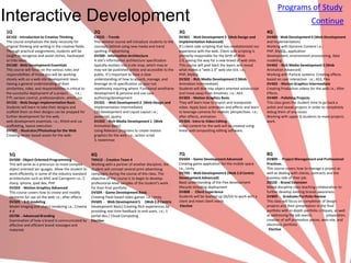 Programs of Study
Interactive Development                                                                                                                                                                                Continue
1Q                                                          2Q                                                   3Q                                                       4Q
GE102 - Introduction to Creative Thinking                   CG925 - Trends                                       DV301 - Web Development 3 (Web Design and                DV400 - Web Development 4 (Web Development
The course emphasizes the daily necessity for               This seminar course will introduce students to the   Implementation Advanced)                                 and Implementation)
original thinking and writing in the creative fields.       concepts behind using new media and trend            It’s client-side scripting that has revolutionized our   Working with Dynamic Content i.e.;
Through practical assignments, students will be             spotting in advertising                              experience with the web. Client-side scripting is        PHP, MySQL, application
taught to recognize and avoid cliches, hackneyed            DV200 - Information Architecture                     primarily responsible for the birth of Web               development, environment provisioning, data
or trite ideas.                                             A site’s information architecture specification      2.0, paving the way for a new breed of web sites.        modeling
DV100 - Web Development Essentials                          typically evolves into a site map, which may or      This course will peel back the layers and reveal         DV402 - Rich Media Development 3 (Web
This course will focus on the various roles and             may not be published online and accessible to the    what makes a “web 2.0” web site tick. i.e.;              Animation Advanced)
responsibilities of those you will be working               public. It’s important to have a clear               PHP, MySQL                                               Working with Particle systems. Creating effects
closely with on a web site development team.                understanding of how to absorb, manage, and          DV302 - Rich Media Development 2 (Web                    based on user interaction i.e.; AS3, Flex
Having a general understanding of their                     leverage an IA specification so your not             Animation Intermediate)                                  DV403 - Motion Graphics Intermediate
similarities, roles, and responsibilities is critical to    repetitively inquiring where. Functional wireframe   Students will dive into object oriented actionscript     Creating Production videos for the web i.e.; After
the successful deployment of a project.          i.e.;      development & persona and use case                   and move away from timelines. i.e.; AS3                  Effects
FTP, version control, professionalism, xhtml, css           authoring/development                                DV303 - Motion Graphics Basic                            DV409 - Polishing Projects
DV101 - Web Design Implementation Basic                     DV201 - Web Development 2 (Web Design and            They will learn how to import and manipulate             This class gives the student time to go back a
Students will learn to take their designs and               Implementation Intermediate)                         video. Apply basic animation and effects and learn       polish and tweak projects in order to completely
scaffold them so their designs can be prepped for           CSS Development and Liquid Layout i.e.;              to leverage cameras for realistic perspectives. i.e.;    debug them of any issues
further development for the web.                            javascript, jquery                                   after effects, animation                                 Working with upper Q students to make projects
web development essentials. i.e.; Xhtml and css             DV202 - Rich Media Development 1 (Web                DV304 - Intro to Video Editing                           work.
scaffolding, layout execution                               Animation Basic)                                     Video content for the web will be created using
DV107 - Illustrator/Photoshop for the Web                   Using Relevant programs to create motion             linear and compositing editing software.
Creating vector based assets for the web.                   graphics for the web. i.e.; action script
                                                            3, tweenmax


  5Q                                                       6Q                                                    7Q                                                       8Q
  DV500 - Object Oriented Programming                      TM410 - Creative Team 4                               DV604 - Game Development Advanced                        DV800 - Project Management and Professional
  This will serve as a precursor to more complex           Working with a partner of another discipline, the     Creating game application for the mobile space           Practices
  object oriented lan¬guages. Allow the student to         student will concept several print advertising        i.e.; Unity                                              This course covers how to manage a project as
  work efficiently in some of the industry standard        campaigns during the course of this class. The        DV705 - Web Development 6 (Web 2.0 Centric               well as dealing with clients, contracts and the
  architectures such as MVC and Cairngorm i.e.; C          objective of the course is to begin to develop        Development Advanced)                                    business side of their job.
  sharp, iphone, ipad dev, PHP                             professional-level samples of the student’s work      Basic understanding of the Flex development              DS520 - Brand Extension
  DV503 - Motion Graphics Advanced                         for their final portfolio                             lifecycle including deployment                           Mixed discipline class teaching collaboration to
  This course covers how to create and modify              DV504 - Game Development Basic                        DV808 - Client Experience                                further develop existing brands awareness
  elements for use on the web i.e.; after effects          Creating Flash based video games i.e.; Unity          Students will be teamed up DS/DV to work with a          DV809 - Graduate Portfolio Review
  DV505 - 3-D modeling                                     DV605 - Web Development 5 (Web 2.0 Centric            client and meet client needs                             This class will focus on completion of design
  Model imaging and object rendering i.e.; Cinema          Development Basic) Creating Rich experiences by        Elective                                                projects and their presentation in the final
  4-d                                                      providing real time feedback to end users. i.e.; 1                                                             portfolio with in-depth portfolio critiques, as well
  DS706 - Advanced Branding                                portal dev./ Cloud Computing                                                                                   as addressing the job search,           preparation,
  Examination of how a brand is communicated by            Elective                                                                                                       creation of self-promotion pieces, web-site, and
  effective and efficient brand messages and                                                                                                                              electronic portfolio
  materials                                                                                                                                                                Elective
 