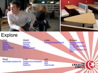 Explore
Click                       Watch                         Listen                         Browse
Ad Age                      Art & Copy                    Don’t Get Me Started Podcast   A Note to Student Art
Ad Freak                    Helvetica                                                    Directors
Agency Spy                  Objectified                                                  The Mad, Mad World of
Beyond Madison              Why Man Creates                                              Advertising
Avenue                                                                                   I Have an Idea Visits The
                                                                                         Circus




Read                        Look                          Join
Hey Whipple, Squeeze This   Creative Circus Photography   AIMA
                            Coroflot                      AIGA
                            Deviant Art                   I Have An Idea
 