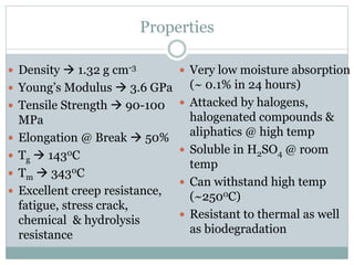 Properties
 Density  1.32 g cm-3
 Young’s Modulus  3.6 GPa
 Tensile Strength  90-100
MPa
 Elongation @ Break  50%
 Tg  1430C
 Tm  3430C
 Excellent creep resistance,
fatigue, stress crack,
chemical & hydrolysis
resistance
 Very low moisture absorption
(~ 0.1% in 24 hours)
 Attacked by halogens,
halogenated compounds &
aliphatics @ high temp
 Soluble in H2SO4 @ room
temp
 Can withstand high temp
(~2500C)
 Resistant to thermal as well
as biodegradation
 