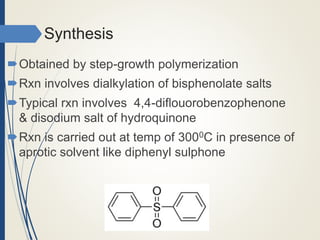 Synthesis
Obtained by step-growth polymerization
Rxn involves dialkylation of bisphenolate salts
Typical rxn involves 4,4-diflouorobenzophenone
& disodium salt of hydroquinone
Rxn is carried out at temp of 3000C in presence of
aprotic solvent like diphenyl sulphone
 