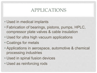 APPLICATIONS
 Used in medical implants
 Fabrication of bearings, pistons, pumps, HPLC,
compressor plate valves & cable insulation
 Used for ultra high vacuum applications
 Coatings for metals
 Applications in aerospace, automotive & chemical
processing industries
 Used in spinal fusion devices
 Used as reinforcing rods
 