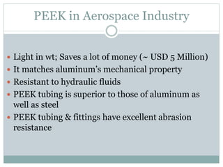 PEEK in Aerospace Industry
 Light in wt; Saves a lot of money (~ USD 5 Million)
 It matches aluminum’s mechanical property
 Resistant to hydraulic fluids
 PEEK tubing is superior to those of aluminum as
well as steel
 PEEK tubing & fittings have excellent abrasion
resistance
 