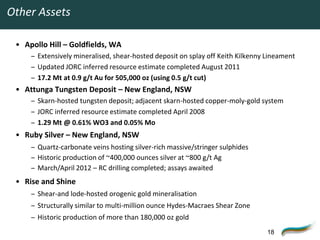 Other Assets

 • Apollo Hill – Goldfields, WA
     – Extensively mineralised, shear-hosted deposit on splay off Keith Kilkenny Lineament
     – Updated JORC inferred resource estimate completed August 2011
     – 17.2 Mt at 0.9 g/t Au for 505,000 oz (using 0.5 g/t cut)
 • Attunga Tungsten Deposit – New England, NSW
     – Skarn-hosted tungsten deposit; adjacent skarn-hosted copper-moly-gold system
     – JORC inferred resource estimate completed April 2008
     – 1.29 Mt @ 0.61% WO3 and 0.05% Mo
 • Ruby Silver – New England, NSW
     – Quartz-carbonate veins hosting silver-rich massive/stringer sulphides
     – Historic production of ~400,000 ounces silver at ~800 g/t Ag
     – March/April 2012 – RC drilling completed; assays awaited
 • Rise and Shine
     – Shear-and lode-hosted orogenic gold mineralisation
     – Structurally similar to multi-million ounce Hydes-Macraes Shear Zone
     – Historic production of more than 180,000 oz gold
                                                                                 18
 