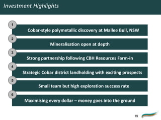 Investment Highlights

   1
         Cobar-style polymetallic discovery at Mallee Bull, NSW
   2
                    Mineralisation open at depth
   3
         Strong partnership following CBH Resources Farm-in
   4
       Strategic Cobar district landholding with exciting prospects
   5
              Small team but high exploration success rate
   6
       Maximising every dollar – money goes into the ground


                                                               19
 