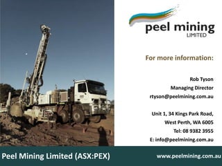 For more information:

                                                 Rob Tyson
                                         Managing Director
                                 rtyson@peelmining.com.au


                                 Unit 1, 34 Kings Park Road,
                                      West Perth, WA 6005
                                          Tel: 08 9382 3955
                                 E: info@peelmining.com.au


Peel Mining Limited (ASX:PEX)      www.peelmining.com.au
 