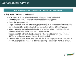 CBH Resources Farm-in

              Attracting CBH is a testament to Mallee Bull’s potential
 • Key Terms of Heads of Agreement
     – HOA covers all of the May Day-Gilgunnia project including Mallee Bull
     – Condition precedent – CBH to obtain any necessary FIRB approval
     – Peel to be remain operator
     – Stage 1 sees CBH earn 15% interest by payment of $1m to Peel as contribution to past
       expenditure and by contributing $1.5m to exploration within a 12 month period
     – Stage 2 sees CBH (at its election) increase to 30% interest by contributing a further
       $2.5m to exploration within a further 12 month period
     – Stage 3 sees CBH (at its election) increase to 50% interest by contributing a further
       $3.33m to exploration within a further 12 month period
     – CBH may elect to form a joint venture at the end of any stage; parties can then elect to
       contribute on pro-rata basis or be diluted according to an industry-standard formula.




                                                                                   8
 