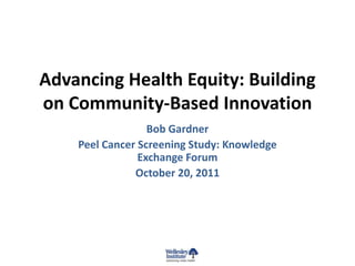 Advancing Health Equity: Building
on Community-Based Innovation
                  Bob Gardner
    Peel Cancer Screening Study: Knowledge
                Exchange Forum
               October 20, 2011
 