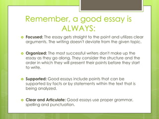 Remember, a good essay is
ALWAYS:
 Focused: The essay gets straight to the point and utilizes clear
arguments. The writin...
