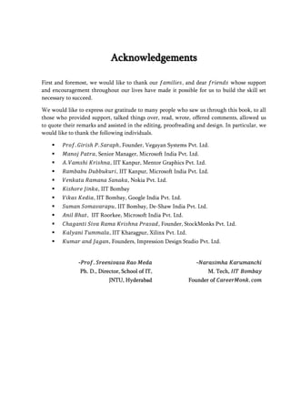 Acknowledgements

First and foremost, we would like to thank our       , and dear           whose support
and encouragement throughout our lives have made it possible for us to build the skill set
necessary to succeed.

We would like to express our gratitude to many people who saw us through this book, to all
those who provided support, talked things over, read, wrote, offered comments, allowed us
to quote their remarks and assisted in the editing, proofreading and design. In particular, we
would like to thank the following individuals.

                               , Founder, Vegayan Systems Pvt. Ltd.
                     , Senior Manager, Microsoft India Pvt. Ltd.
                           , IIT Kanpur, Mentor Graphics Pvt. Ltd.
                              , IIT Kanpur, Microsoft India Pvt. Ltd.
                                   , Nokia Pvt. Ltd.
                      , IIT Bombay
                    , IIT Bombay, Google India Pvt. Ltd.
                             , IIT Bombay, De-Shaw India Pvt. Ltd.
                  , IIT Roorkee, Microsoft India Pvt. Ltd.
                                                 , Founder, StockMonks Pvt. Ltd.
                           , IIT Kharagpur, Xilinx Pvt. Ltd.
                           , Founders, Impression Design Studio Pvt. Ltd.


               -𝑃𝑟𝑜𝑓 𝑆𝑟𝑒𝑒𝑛𝑖𝑣𝑎𝑠𝑎 𝑅𝑎𝑜 𝑀𝑒𝑑𝑎                          -𝑁𝑎𝑟𝑎𝑠𝑖𝑚 𝑎 𝐾𝑎𝑟𝑢𝑚𝑎𝑛𝑐 𝑖
                Ph. D., Director, School of IT,                       M. Tech, 𝐼𝐼𝑇 𝐵𝑜𝑚𝑏𝑎𝑦
                            JNTU, Hyderabad                     Founder of 𝐶𝑎𝑟𝑒𝑒𝑟𝑀𝑜𝑛𝑘 𝑐𝑜𝑚
 