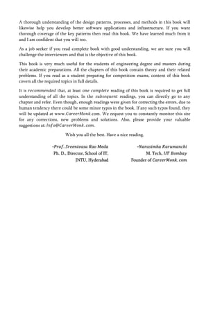 A thorough understanding of the design patterns, processes, and methods in this book will
likewise help you develop better software applications and infrastructure. If you want
thorough coverage of the key patterns then read this book. We have learned much from it
and I am confident that you will too.

As a job seeker if you read complete book with good understanding, we are sure you will
challenge the interviewers and that is the objective of this book.

This book is very much useful for the students of engineering degree and masters during
their academic preparations. All the chapters of this book contain theory and their related
problems. If you read as a student preparing for competition exams, content of this book
covers all the required topics in full details.

It is                that, at least             reading of this book is required to get full
understanding of all the topics. In the              readings, you can directly go to any
chapter and refer. Even though, enough readings were given for correcting the errors, due to
human tendency there could be some minor typos in the book. If any such typos found, they
will be updated at www.               .com. We request you to constantly monitor this site
for any corrections, new problems and solutions. Also, please provide your valuable
suggestions at:                         .

                        Wish you all the best. Have a nice reading.

                 -𝑃𝑟𝑜𝑓 𝑆𝑟𝑒𝑒𝑛𝑖𝑣𝑎𝑠𝑎 𝑅𝑎𝑜 𝑀𝑒𝑑𝑎                     -𝑁𝑎𝑟𝑎𝑠𝑖𝑚 𝑎 𝐾𝑎𝑟𝑢𝑚𝑎𝑛𝑐 𝑖
                  Ph. D., Director, School of IT,                     M. Tech, 𝐼𝐼𝑇 𝐵𝑜𝑚𝑏𝑎𝑦
                              JNTU, Hyderabad               Founder of 𝐶𝑎𝑟𝑒𝑒𝑟𝑀𝑜𝑛𝑘 𝑐𝑜𝑚
 