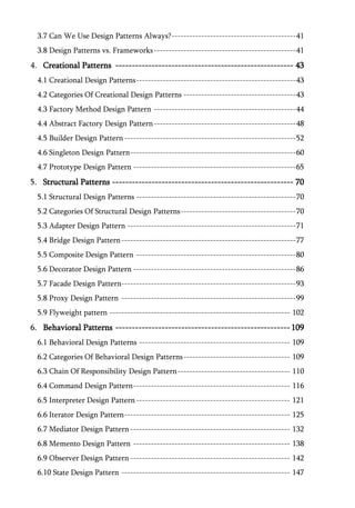 3.7 Can We Use Design Patterns Always? ------------------------------------------ 41
  3.8 Design Patterns vs. Frameworks ------------------------------------------------ 41
4. Creational Patterns ------------------------------------------------------ 43
  4.1 Creational Design Patterns ------------------------------------------------------ 43
  4.2 Categories Of Creational Design Patterns -------------------------------------- 43
  4.3 Factory Method Design Pattern ------------------------------------------------ 44
  4.4 Abstract Factory Design Pattern ------------------------------------------------ 48
  4.5 Builder Design Pattern ---------------------------------------------------------- 52
  4.6 Singleton Design Pattern -------------------------------------------------------- 60
  4.7 Prototype Design Pattern ------------------------------------------------------- 65
5. Structural Patterns ------------------------------------------------------- 70
  5.1 Structural Design Patterns ------------------------------------------------------ 70
  5.2 Categories Of Structural Design Patterns --------------------------------------- 70
  5.3 Adapter Design Pattern --------------------------------------------------------- 71
  5.4 Bridge Design Pattern ----------------------------------------------------------- 77
  5.5 Composite Design Pattern ------------------------------------------------------ 80
  5.6 Decorator Design Pattern ------------------------------------------------------- 86
  5.7 Facade Design Pattern----------------------------------------------------------- 93
  5.8 Proxy Design Pattern ----------------------------------------------------------- 99
  5.9 Flyweight pattern ------------------------------------------------------------- 102
6. Behavioral Patterns ----------------------------------------------------- 109
  6.1 Behavioral Design Patterns --------------------------------------------------- 109
  6.2 Categories Of Behavioral Design Patterns ------------------------------------ 109
  6.3 Chain Of Responsibility Design Pattern -------------------------------------- 110
  6.4 Command Design Pattern ----------------------------------------------------- 116
  6.5 Interpreter Design Pattern ---------------------------------------------------- 121
  6.6 Iterator Design Pattern -------------------------------------------------------- 125
  6.7 Mediator Design Pattern ------------------------------------------------------ 132
  6.8 Memento Design Pattern ----------------------------------------------------- 138
  6.9 Observer Design Pattern ------------------------------------------------------ 142
  6.10 State Design Pattern --------------------------------------------------------- 147
 