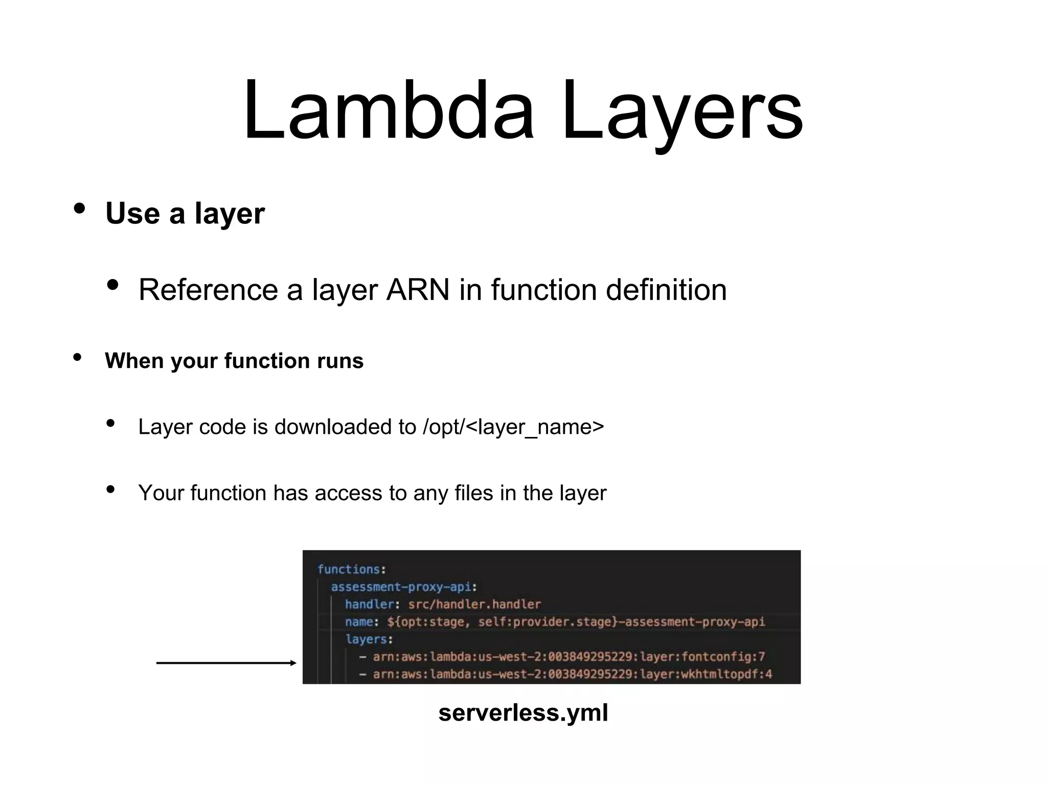 Lambda Layers
• Use a layer
• Reference a layer ARN in function definition
• When your function runs
• Layer code is downloaded to /opt/<layer_name>
• Your function has access to any files in the layer
serverless.yml
 