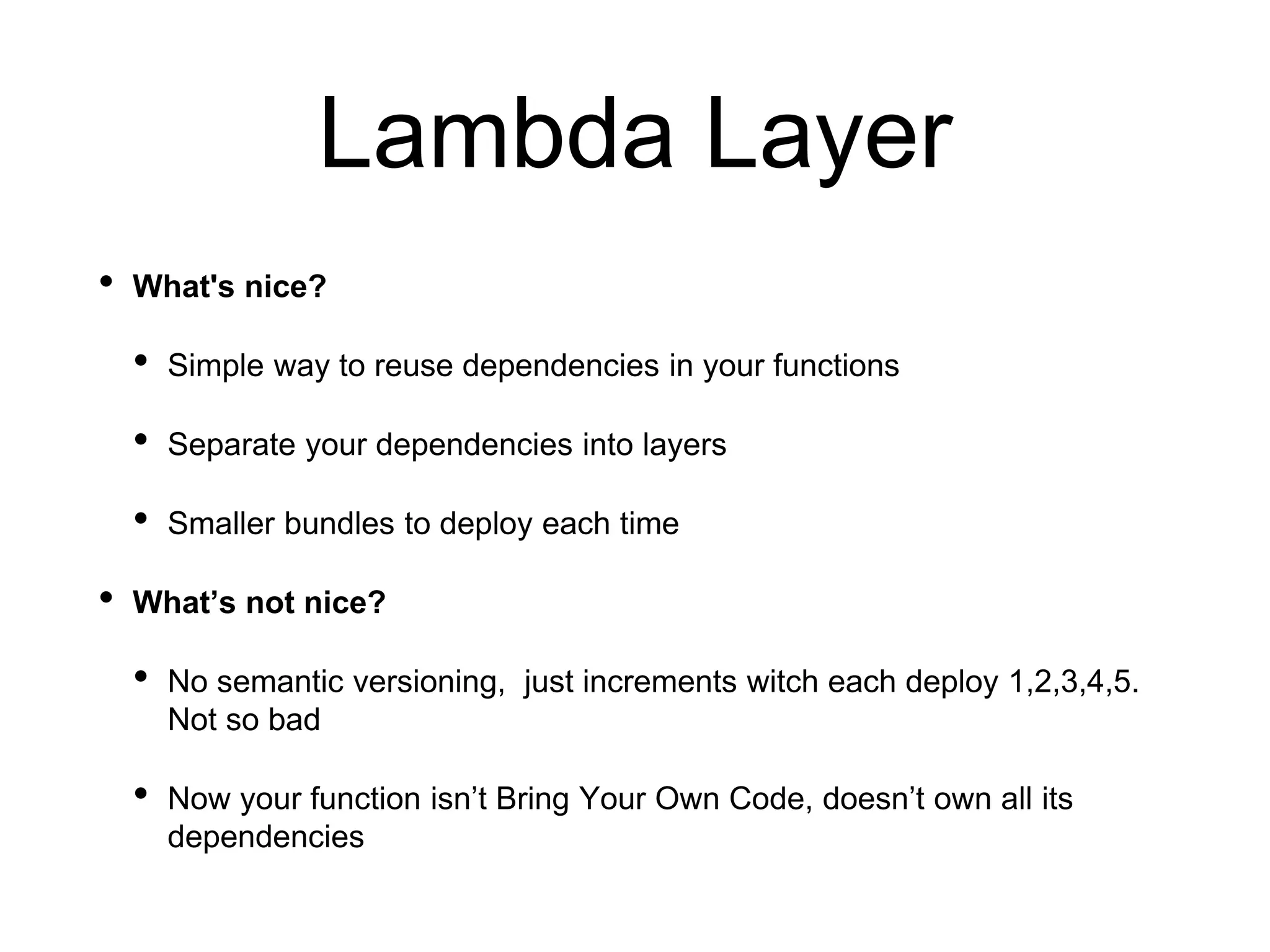 Lambda Layer
• What's nice?
• Simple way to reuse dependencies in your functions
• Separate your dependencies into layers
• Smaller bundles to deploy each time
• What’s not nice?
• No semantic versioning, just increments witch each deploy 1,2,3,4,5.
Not so bad
• Now your function isn’t Bring Your Own Code, doesn’t own all its
dependencies
 