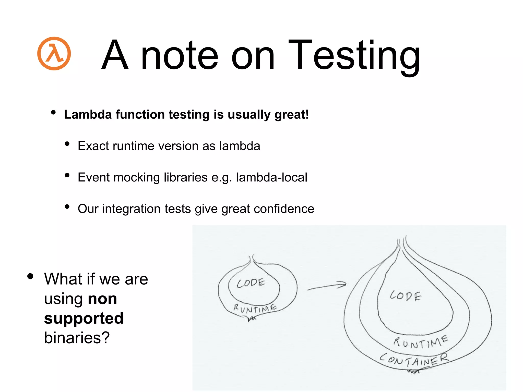 A note on Testing
• Lambda function testing is usually great!
• Exact runtime version as lambda
• Event mocking libraries e.g. lambda-local
• Our integration tests give great confidence
• What if we are
using non
supported
binaries?
 