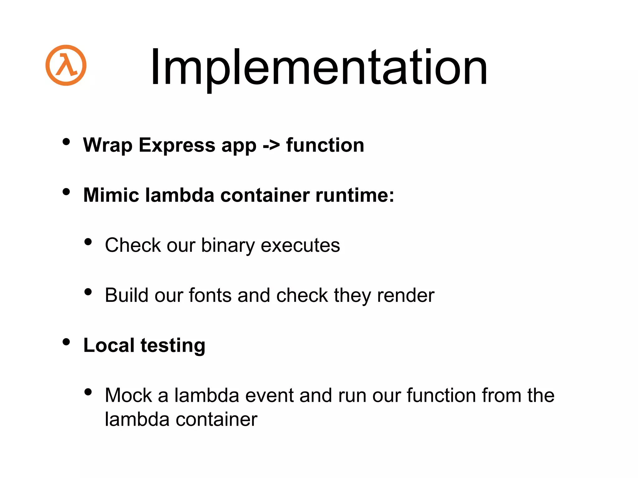 Implementation
• Wrap Express app -> function
• Mimic lambda container runtime:
• Check our binary executes
• Build our fonts and check they render
• Local testing
• Mock a lambda event and run our function from the
lambda container
 