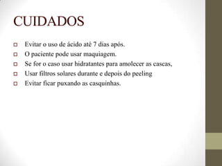 CUIDADOS
 Evitar o uso de ácido até 7 dias após.
 O paciente pode usar maquiagem.
 Se for o caso usar hidratantes para amolecer as cascas,
 Usar filtros solares durante e depois do peeling
 Evitar ficar puxando as casquinhas.
 