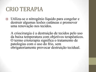 CRIO TERAPIA
 Utiliza-se o nitrogênio líquido para congelar e
destruir algumas lesões cutâneas e promover
uma renovação nos tecidos.
A criocirurgia é a destruição de tecidos pelo uso
da baixa temperatura com objetivos terapêuticos.
O termo crioterapia significa o tratamento de
patologias com o uso do frio, sem
obrigatoriamente provocar destruição tecidual.
 