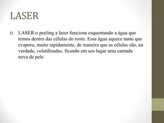 LASER
 LASER:o peeling a laser funciona esquentando a água que
temos dentro das células do rosto. Essa água aquece tanto que
evapora, muito rapidamente, de maneira que as células são, na
verdade, volatilizadas, ficando em seu lugar uma camada
nova de pele
 