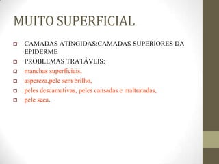 MUITO SUPERFICIAL
 CAMADAS ATINGIDAS:CAMADAS SUPERIORES DA
EPIDERME
 PROBLEMAS TRATÁVEIS:
 manchas superficiais,
 aspereza,pele sem brilho,
 peles descamativas, peles cansadas e maltratadas,
 pele seca.
 