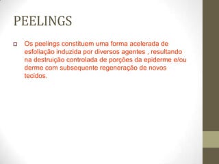 PEELINGS
 Os peelings constituem uma forma acelerada de
esfoliação induzida por diversos agentes , resultando
na destruição controlada de porções da epiderme e/ou
derme com subsequente regeneração de novos
tecidos.
 