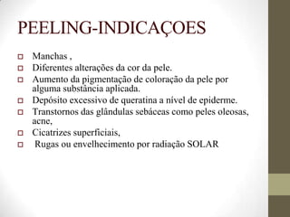 PEELING-INDICAÇOES
 Manchas ,
 Diferentes alterações da cor da pele.
 Aumento da pigmentação de coloração da pele por
alguma substância aplicada.
 Depósito excessivo de queratina a nível de epiderme.
 Transtornos das glândulas sebáceas como peles oleosas,
acne,
 Cicatrizes superficiais,
 Rugas ou envelhecimento por radiação SOLAR
 