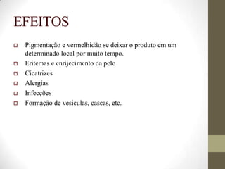 EFEITOS
 Pigmentação e vermelhidão se deixar o produto em um
determinado local por muito tempo.
 Eritemas e enrijecimento da pele
 Cicatrizes
 Alergias
 Infecções
 Formação de vesículas, cascas, etc.
 