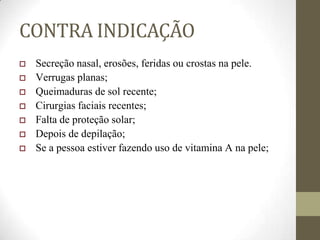 CONTRA INDICAÇÃO
 Secreção nasal, erosões, feridas ou crostas na pele.
 Verrugas planas;
 Queimaduras de sol recente;
 Cirurgias faciais recentes;
 Falta de proteção solar;
 Depois de depilação;
 Se a pessoa estiver fazendo uso de vitamina A na pele;
 