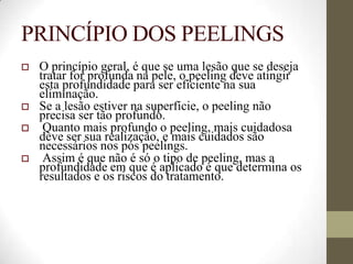 PRINCÍPIO DOS PEELINGS
 O princípio geral, é que se uma lesão que se deseja
tratar for profunda na pele, o peeling deve atingir
esta profundidade para ser eficiente na sua
eliminação.
 Se a lesão estiver na superfície, o peeling não
precisa ser tão profundo.
 Quanto mais profundo o peeling, mais cuidadosa
deve ser sua realização, e mais cuidados são
necessários nos pós peelings.
 Assim é que não é só o tipo de peeling, mas a
profundidade em que é aplicado é que determina os
resultados e os riscos do tratamento.
 