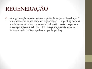 REGENERAÇÃO
 A regeneração sempre ocorre a partir da camada basal, que é
a camada com capacidade de regeneração. É o peeling com os
melhores resultados, mas com a realização mais complexa e
a recuperação mais difÍcil. Um bom planejamento deve ser
feito antes de realizar qualquer tipo de peeling
 
