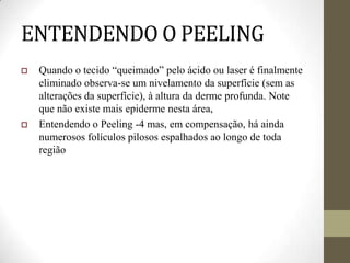 ENTENDENDO O PEELING
 Quando o tecido “queimado” pelo ácido ou laser é finalmente
eliminado observa-se um nivelamento da superfície (sem as
alterações da superfície), à altura da derme profunda. Note
que não existe mais epiderme nesta área,
 Entendendo o Peeling -4 mas, em compensação, há ainda
numerosos folículos pilosos espalhados ao longo de toda
região
 