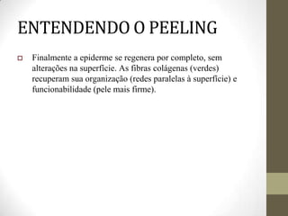 ENTENDENDO O PEELING
 Finalmente a epiderme se regenera por completo, sem
alterações na superfície. As fibras colágenas (verdes)
recuperam sua organização (redes paralelas à superfície) e
funcionabilidade (pele mais firme).
 