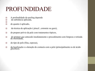 PROFUNDIDADE
 A profundidade do peeling depende
 da substância aplicada,

 de quanto é aplicado,
 da técnica de aplicação ( pincel , cotonete ou gaze),
 do preparo prévio da pele com tratamentos tópicos,
 do preparo que antecede imediatamente o procedimento com limpeza e retirada
de oleosidade,
 do tipo de pele (fina, espessa),
 da localização e a duração do contacto com a pele (principalmente os de ácido
glicólico).
 