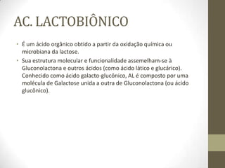 AC. LACTOBIÔNICO
• É um ácido orgânico obtido a partir da oxidação química ou
microbiana da lactose.
• Sua estrutura molecular e funcionalidade assemelham-se à
Gluconolactona e outros ácidos (como ácido lático e glucárico).
Conhecido como ácido galacto-glucônico, AL é composto por uma
molécula de Galactose unida a outra de Gluconolactona (ou ácido
glucônico).
 
