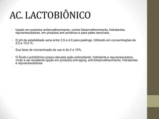 AC. LACTOBIÔNICO
• Usado em produtos antienvelhecimento, contra fotoenvelhecimento, hidratantes,
rejuvenescedores, em produtos anti acnéicos e para peles sensíveis.
• O pH de estabilidade varia entre 3,5 e 4,0 para peelings. Utilizado em concentrações de
2,0 a 10,0 %.
•
Sua faixa de concentração de uso é de 2 a 10%.
• O Ácido Lactobiônico possui elevada ação antioxidante, hidratante e rejuvenescedora,
vindo a ser excelente opção em produtos anti-aging, anti-fotoenvelhecimento, hidratantes
e rejuvenescedores
 