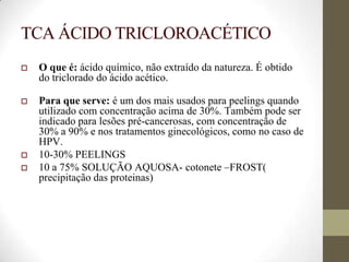 TCA ÁCIDO TRICLOROACÉTICO
 O que é: ácido químico, não extraído da natureza. É obtido
do triclorado do ácido acético.
 Para que serve: é um dos mais usados para peelings quando
utilizado com concentração acima de 30%. Também pode ser
indicado para lesões pré-cancerosas, com concentração de
30% a 90% e nos tratamentos ginecológicos, como no caso de
HPV.
 10-30% PEELINGS
 10 a 75% SOLUÇÃO AQUOSA- cotonete –FROST(
precipitação das proteinas)
 