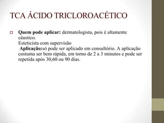 TCA ÁCIDO TRICLOROACÉTICO
 Quem pode aplicar: dermatologista, pois é altamente
cáustico.
Esteticista com supervisão
Aplicação:só pode ser aplicado em consultório. A aplicação
costuma ser bem rápida, em torno de 2 a 3 minutos e pode ser
repetida após 30,60 ou 90 dias.
 