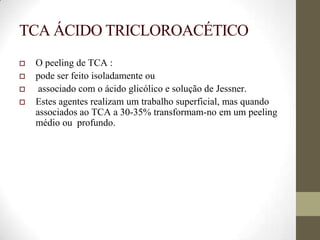 TCA ÁCIDO TRICLOROACÉTICO
 O peeling de TCA :
 pode ser feito isoladamente ou
 associado com o ácido glicólico e solução de Jessner.
 Estes agentes realizam um trabalho superficial, mas quando
associados ao TCA a 30-35% transformam-no em um peeling
médio ou profundo.
 