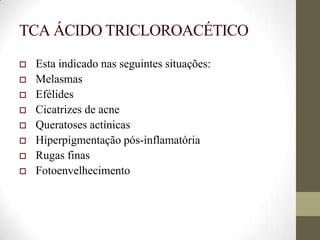 TCA ÁCIDO TRICLOROACÉTICO
 Esta indicado nas seguintes situações:
 Melasmas
 Efélides
 Cicatrizes de acne
 Queratoses actínicas
 Hiperpigmentação pós-inflamatória
 Rugas finas
 Fotoenvelhecimento
 