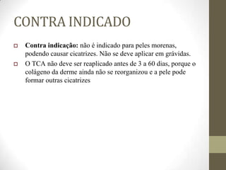 CONTRA INDICADO
 Contra indicação: não é indicado para peles morenas,
podendo causar cicatrizes. Não se deve aplicar em grávidas.
 O TCA não deve ser reaplicado antes de 3 a 60 dias, porque o
colágeno da derme ainda não se reorganizou e a pele pode
formar outras cicatrizes
 