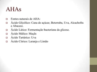 AHAs
 Fontes naturais de AHA:
 Ácido Glicólico: Cana de açúcar, Beterraba, Uva, Alcachofra
e Abacaxi.
 Ácido Lático: Fermentação bacteriana da glicose.
 Ácido Málico: Maçãs
 Ácido Tartárico: Uva
 Ácido Cítrico: Laranja e Limão
 